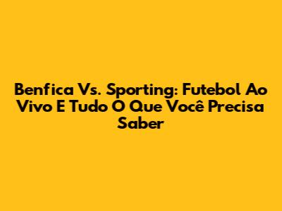 Benfica Vs. Sporting: Futebol Ao Vivo E Tudo O Que Você Precisa Saber