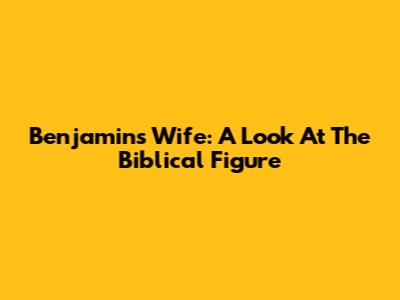 Benjamin's Wife: A Look At The Biblical Figure