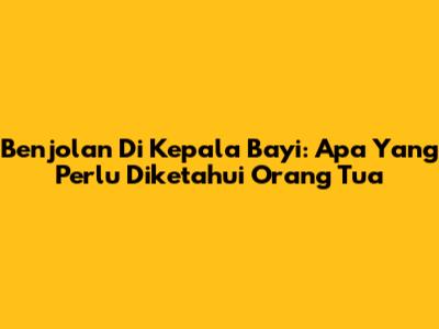 Benjolan Di Kepala Bayi: Apa Yang Perlu Diketahui Orang Tua