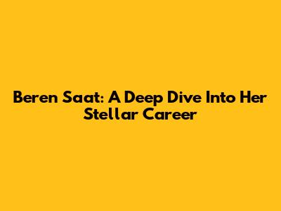 Beren Saat: A Deep Dive Into Her Stellar Career