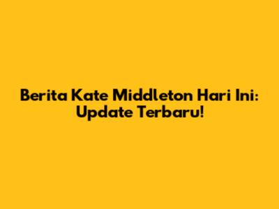 Berita Kate Middleton Hari Ini: Update Terbaru!