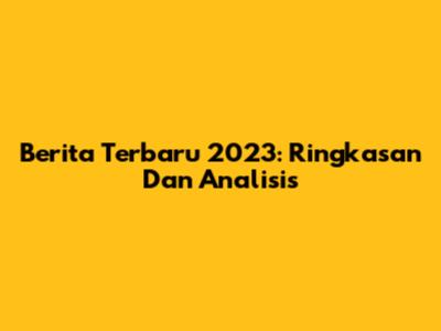 Berita Terbaru 2023: Ringkasan Dan Analisis