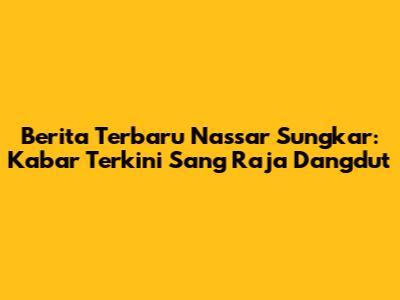 Berita Terbaru Nassar Sungkar: Kabar Terkini Sang Raja Dangdut