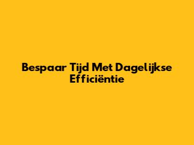 Bespaar Tijd Met Dagelijkse Efficiëntie