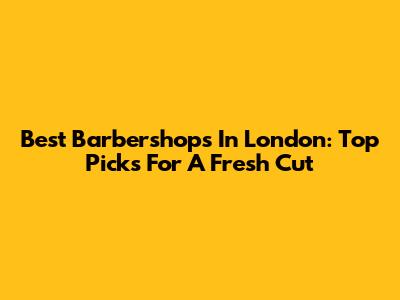 Best Barbershops In London: Top Picks For A Fresh Cut