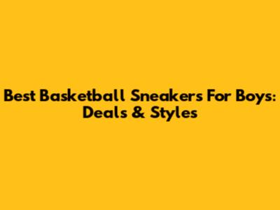Best Basketball Sneakers For Boys: Deals & Styles