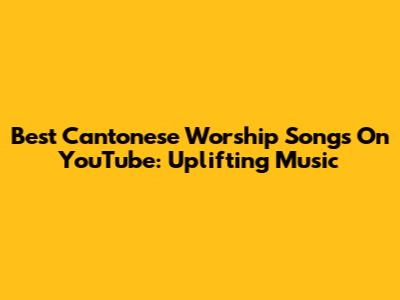 Best Cantonese Worship Songs On YouTube: Uplifting Music