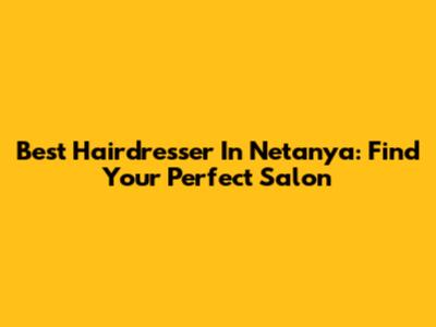 Best Hairdresser In Netanya: Find Your Perfect Salon