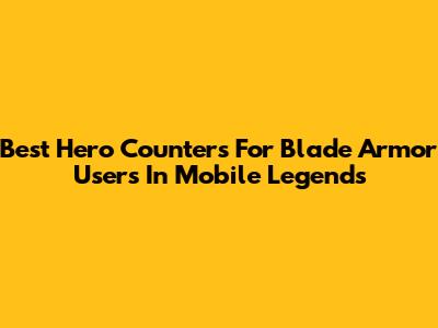 Best Hero Counters For Blade Armor Users In Mobile Legends