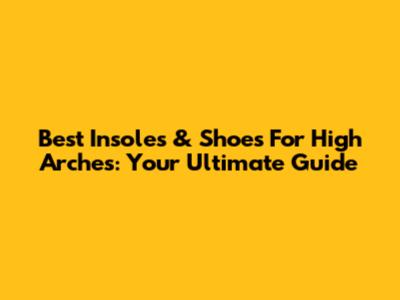 Best Insoles & Shoes For High Arches: Your Ultimate Guide