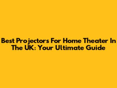 Best Projectors For Home Theater In The UK: Your Ultimate Guide