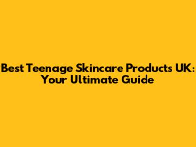 Best Teenage Skincare Products UK: Your Ultimate Guide