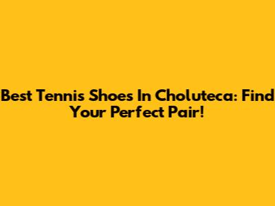 Best Tennis Shoes In Choluteca: Find Your Perfect Pair!