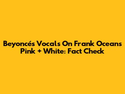 Beyoncé's Vocals On Frank Ocean's 'Pink + White': Fact Check