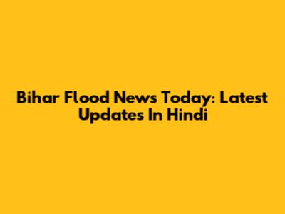 Bihar Flood News Today: Latest Updates In Hindi