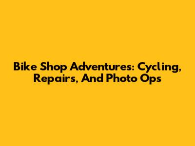 Bike Shop Adventures: Cycling, Repairs, And Photo Ops
