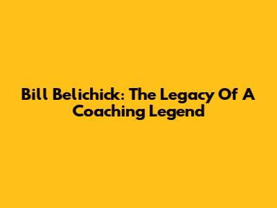 Bill Belichick: The Legacy Of A Coaching Legend