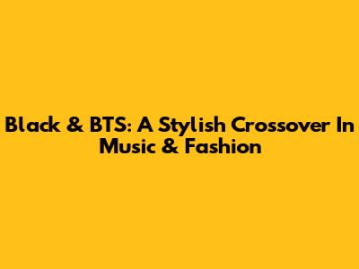Black & BTS: A Stylish Crossover In Music & Fashion