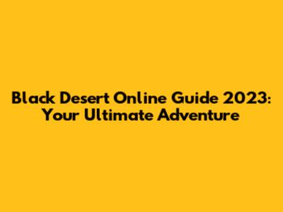 Black Desert Online Guide 2023: Your Ultimate Adventure