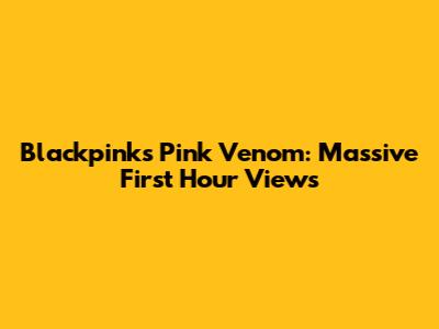 Blackpink's 'Pink Venom': Massive First Hour Views