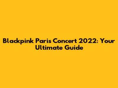Blackpink Paris Concert 2022: Your Ultimate Guide