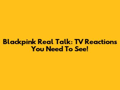 Blackpink Real Talk: TV Reactions You Need To See!