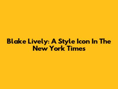 Blake Lively: A Style Icon In The New York Times