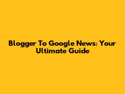 Blogger To Google News: Your Ultimate Guide