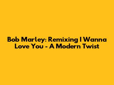Bob Marley: Remixing 'I Wanna Love You' - A Modern Twist