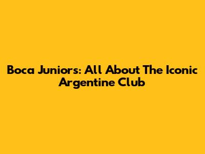 Boca Juniors: All About The Iconic Argentine Club
