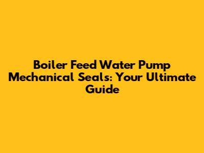 Boiler Feed Water Pump Mechanical Seals: Your Ultimate Guide