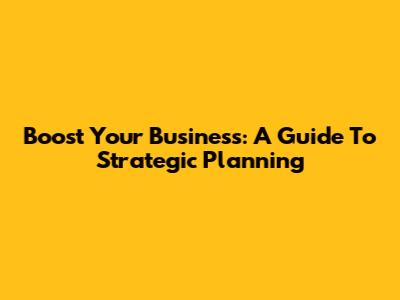 Boost Your Business: A Guide To Strategic Planning