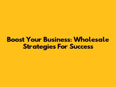 Boost Your Business: Wholesale Strategies For Success