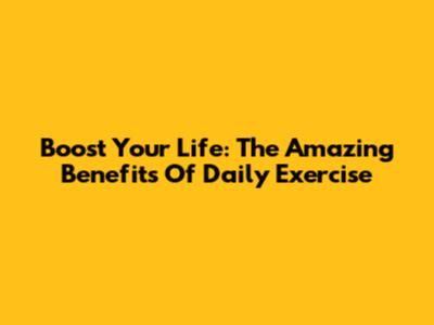 Boost Your Life: The Amazing Benefits Of Daily Exercise
