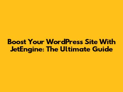 Boost Your WordPress Site With JetEngine: The Ultimate Guide