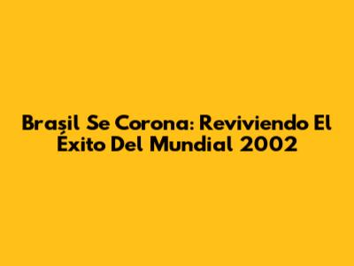Brasil Se Corona: Reviviendo El Éxito Del Mundial 2002