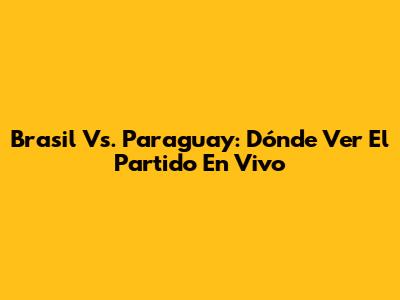 Brasil Vs. Paraguay: Dónde Ver El Partido En Vivo