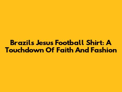 Brazil's Jesus Football Shirt: A Touchdown Of Faith And Fashion