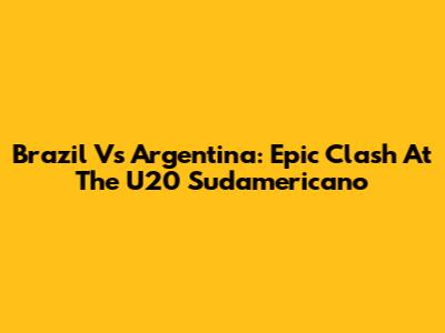 Brazil Vs Argentina: Epic Clash At The U20 Sudamericano