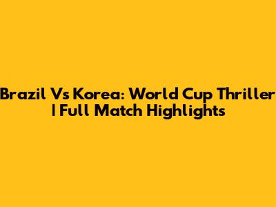 Brazil Vs Korea: World Cup Thriller | Full Match Highlights