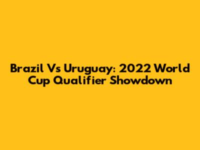Brazil Vs Uruguay: 2022 World Cup Qualifier Showdown