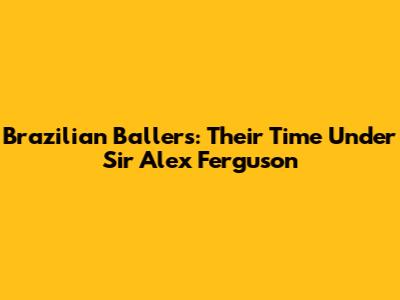Brazilian Ballers: Their Time Under Sir Alex Ferguson