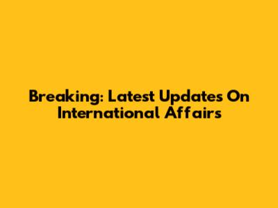 Breaking: Latest Updates On International Affairs