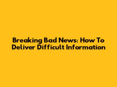 Breaking Bad News: How To Deliver Difficult Information