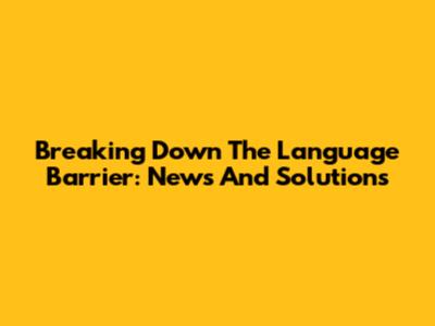 Breaking Down The Language Barrier: News And Solutions