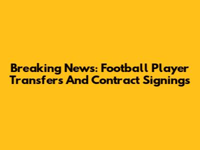 Breaking News: Football Player Transfers And Contract Signings