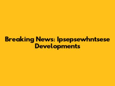 Breaking News: Ipsepsewhntsese Developments