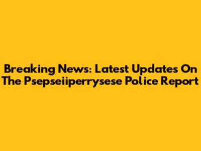 Breaking News: Latest Updates On The Psepseiiperrysese Police Report