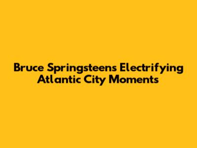 Bruce Springsteen's Electrifying Atlantic City Moments
