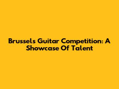Brussels Guitar Competition: A Showcase Of Talent